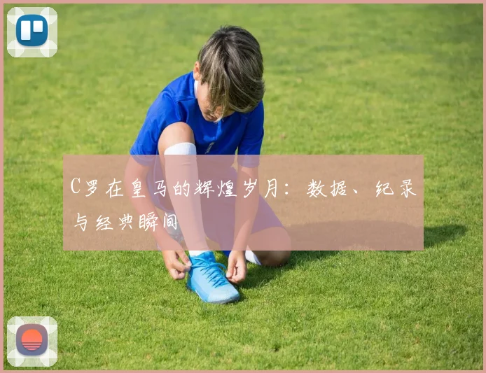 C罗在皇马的辉煌岁月:数据、纪录与经典瞬间