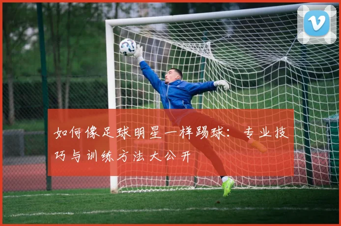 如何像足球明星一样踢球:专业技巧与训练方法大公开