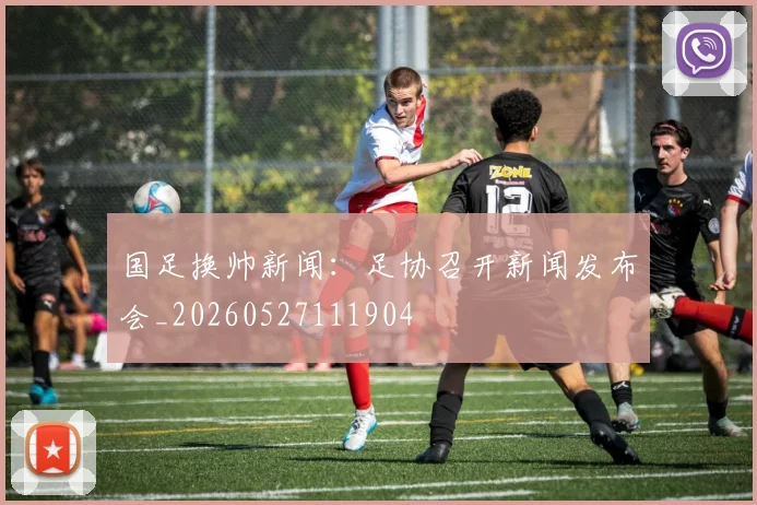 国足换帅新闻:足协召开新闻发布会_20260527111904