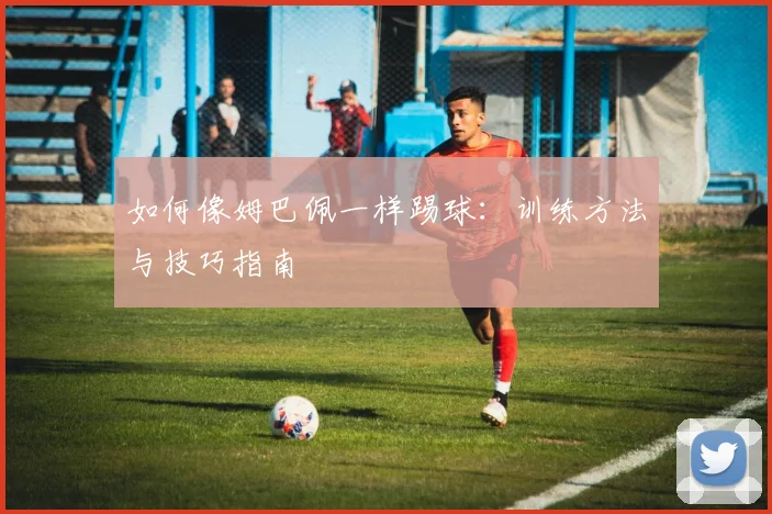 如何像姆巴佩一样踢球:训练方法与技巧指南
