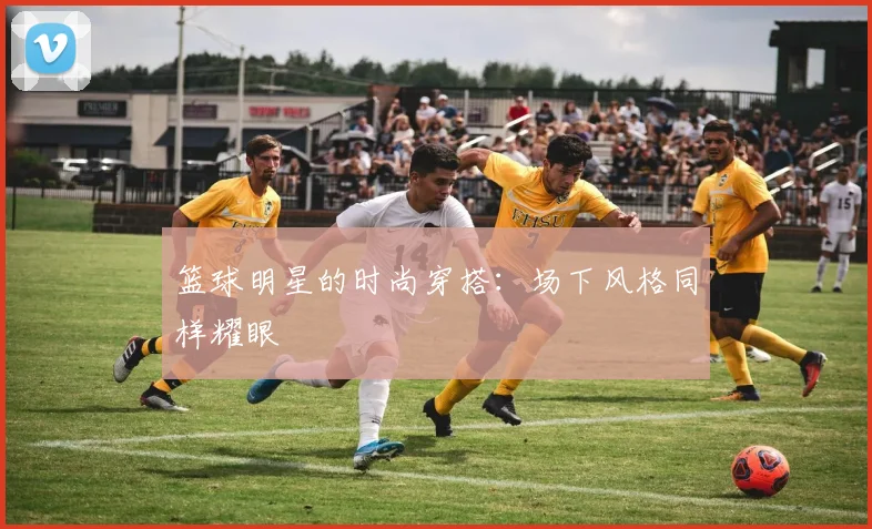 篮球明星的时尚穿搭：场下风格同样耀眼