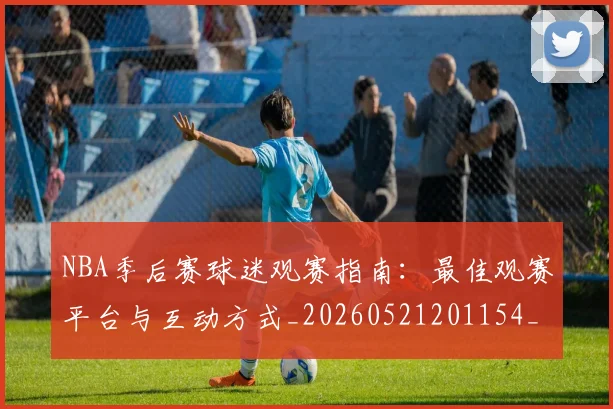 NBA季后赛球迷观赛指南：最佳观赛平台与互动方式_20260521201154_20260606165729