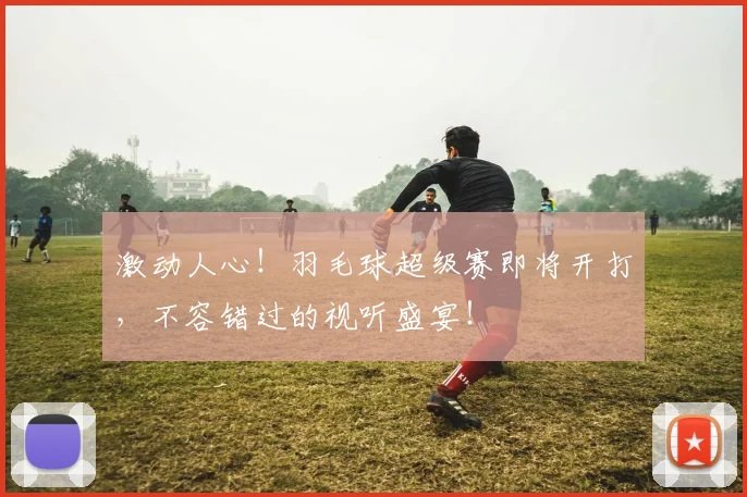 激动人心!羽毛球超级赛即将开打,不容错过的视听盛宴!