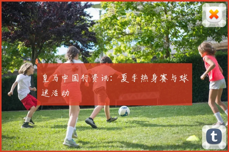 皇马中国行资讯：夏季热身赛与球迷活动