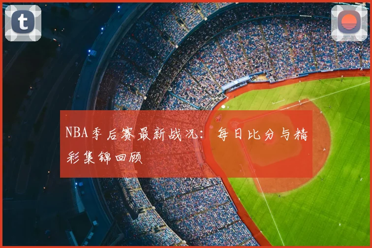 NBA季后赛最新战况：每日比分与精彩集锦回顾