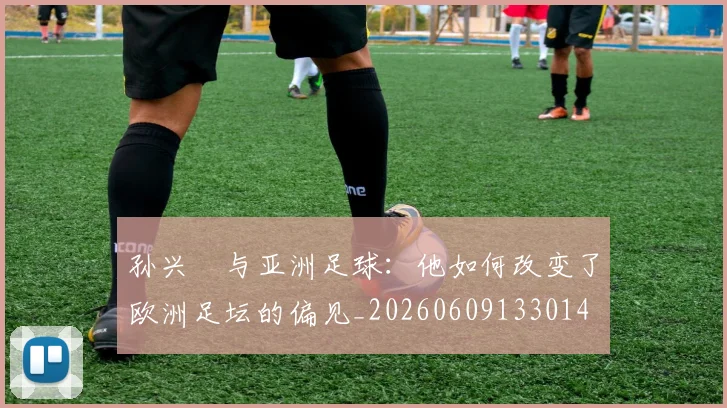 孙兴慜与亚洲足球:他如何改变了欧洲足坛的偏见_20260609133014