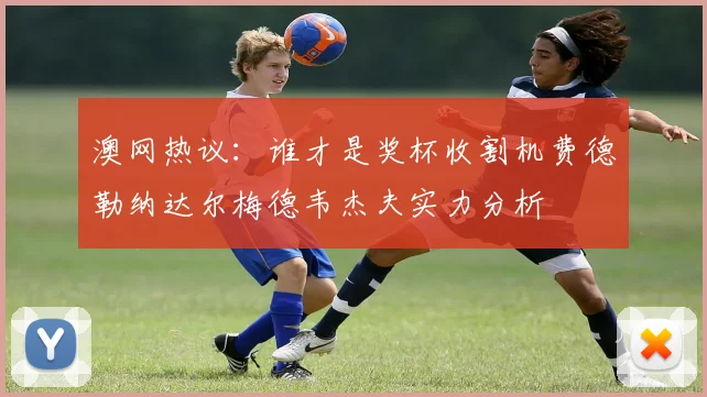 澳网热议：谁才是奖杯收割机费德勒纳达尔梅德韦杰夫实力分析