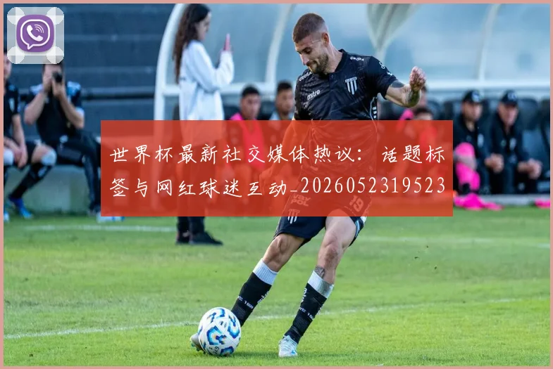 世界杯最新社交媒体热议：话题标签与网红球迷互动_20260523195232