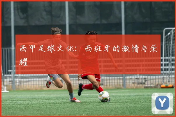 西甲足球文化：西班牙的激情与荣耀