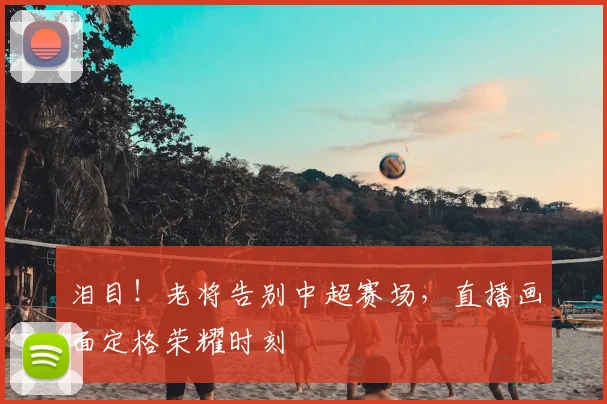 泪目!老将告别中超赛场,直播画面定格荣耀时刻