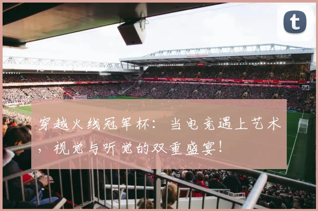 穿越火线冠军杯:当电竞遇上艺术,视觉与听觉的双重盛宴!