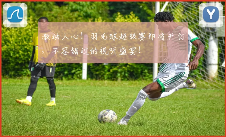 激动人心！羽毛球超级赛即将开打，不容错过的视听盛宴！