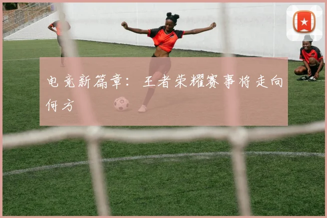 电竞新篇章:王者荣耀赛事将走向何方