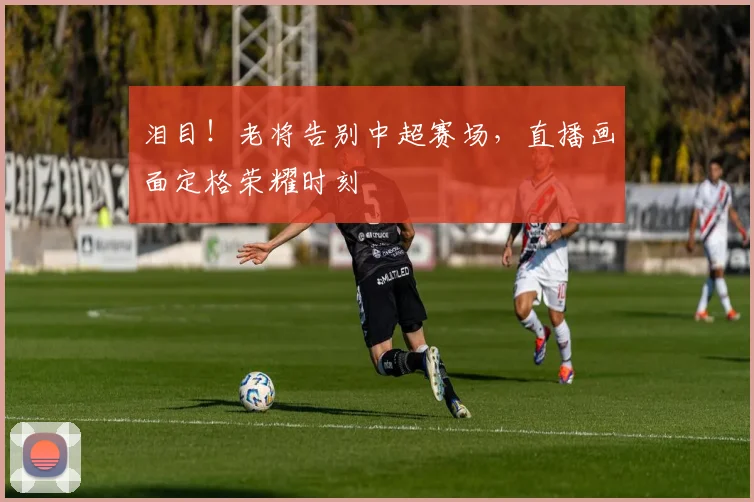 泪目!老将告别中超赛场,直播画面定格荣耀时刻