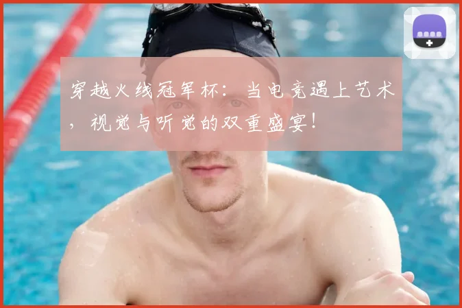 穿越火线冠军杯：当电竞遇上艺术，视觉与听觉的双重盛宴！