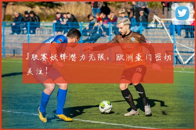 J联赛妖锋潜力无限，欧洲豪门密切关注！